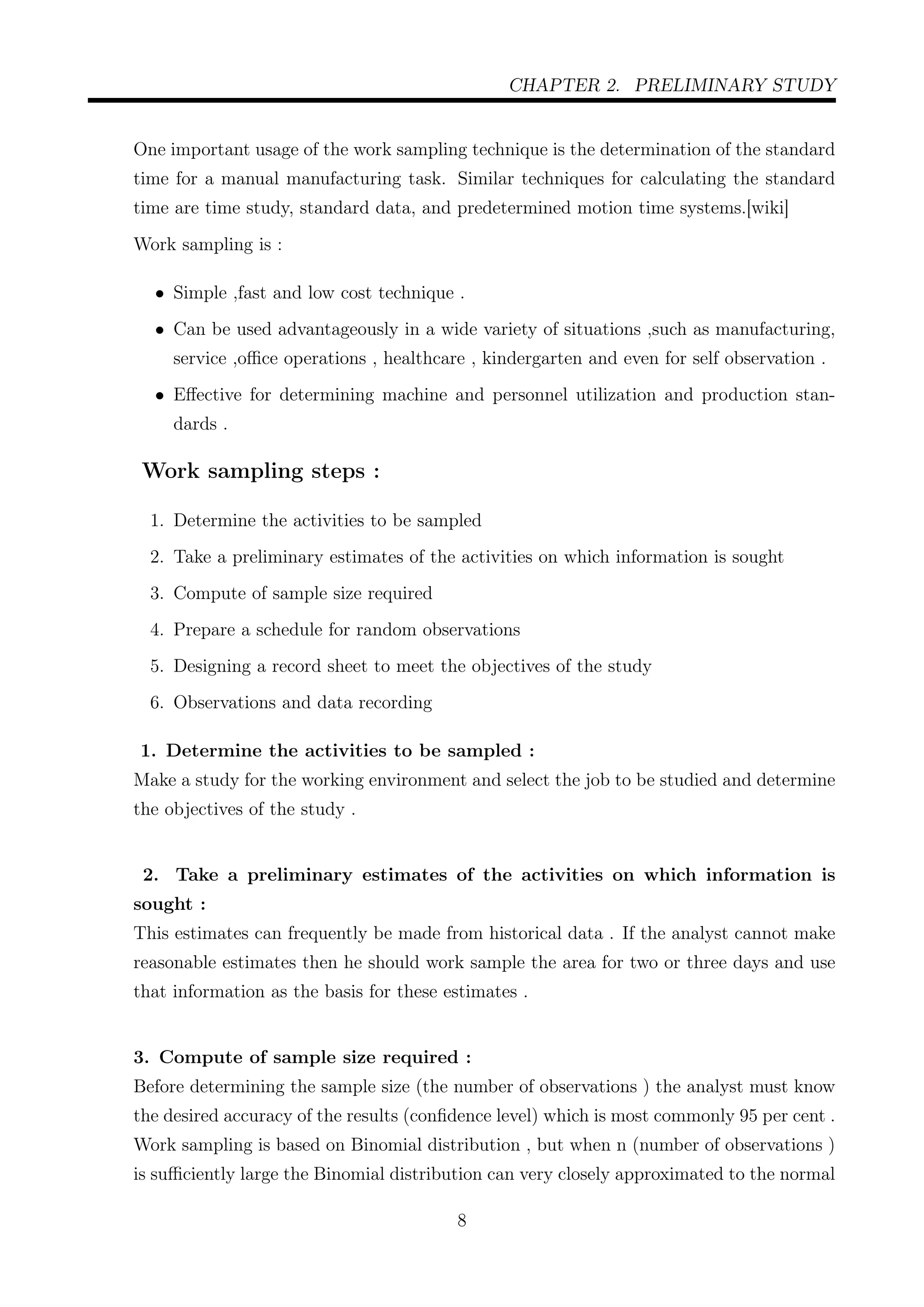 CHAPTER 2. PRELIMINARY STUDY
One important usage of the work sampling technique is the determination of the standard
time for a manual manufacturing task. Similar techniques for calculating the standard
time are time study, standard data, and predetermined motion time systems.[wiki]
Work sampling is :
• Simple ,fast and low cost technique .
• Can be used advantageously in a wide variety of situations ,such as manufacturing,
service ,oﬃce operations , healthcare , kindergarten and even for self observation .
• Eﬀective for determining machine and personnel utilization and production stan-
dards .
Work sampling steps :
1. Determine the activities to be sampled
2. Take a preliminary estimates of the activities on which information is sought
3. Compute of sample size required
4. Prepare a schedule for random observations
5. Designing a record sheet to meet the objectives of the study
6. Observations and data recording
1. Determine the activities to be sampled :
Make a study for the working environment and select the job to be studied and determine
the objectives of the study .
2. Take a preliminary estimates of the activities on which information is
sought :
This estimates can frequently be made from historical data . If the analyst cannot make
reasonable estimates then he should work sample the area for two or three days and use
that information as the basis for these estimates .
3. Compute of sample size required :
Before determining the sample size (the number of observations ) the analyst must know
the desired accuracy of the results (conﬁdence level) which is most commonly 95 per cent .
Work sampling is based on Binomial distribution , but when n (number of observations )
is suﬃciently large the Binomial distribution can very closely approximated to the normal
8
 