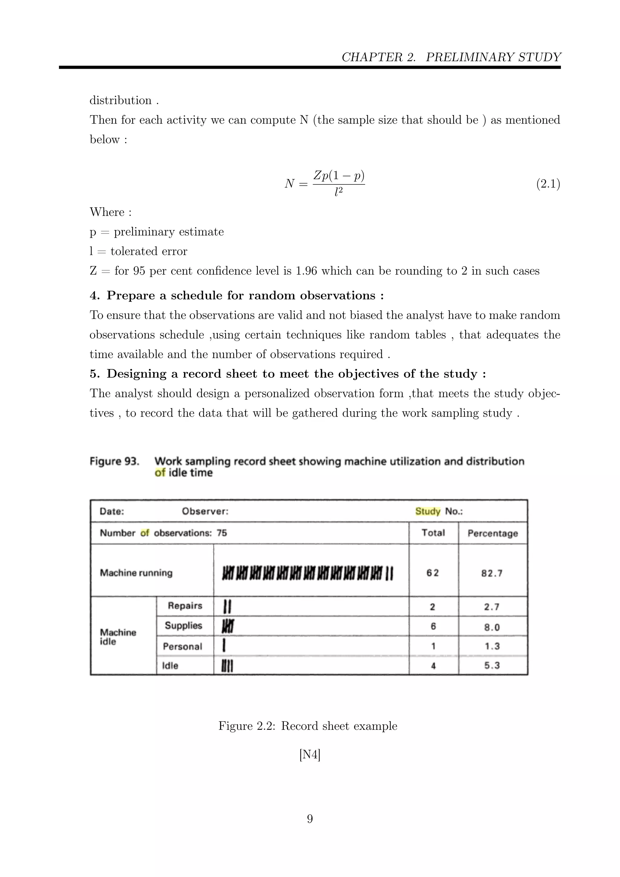 CHAPTER 2. PRELIMINARY STUDY
distribution .
Then for each activity we can compute N (the sample size that should be ) as mentioned
below :
N =
Zp(1 − p)
l2
(2.1)
Where :
p = preliminary estimate
l = tolerated error
Z = for 95 per cent conﬁdence level is 1.96 which can be rounding to 2 in such cases
4. Prepare a schedule for random observations :
To ensure that the observations are valid and not biased the analyst have to make random
observations schedule ,using certain techniques like random tables , that adequates the
time available and the number of observations required .
5. Designing a record sheet to meet the objectives of the study :
The analyst should design a personalized observation form ,that meets the study objec-
tives , to record the data that will be gathered during the work sampling study .
Figure 2.2: Record sheet example
[N4]
9
 