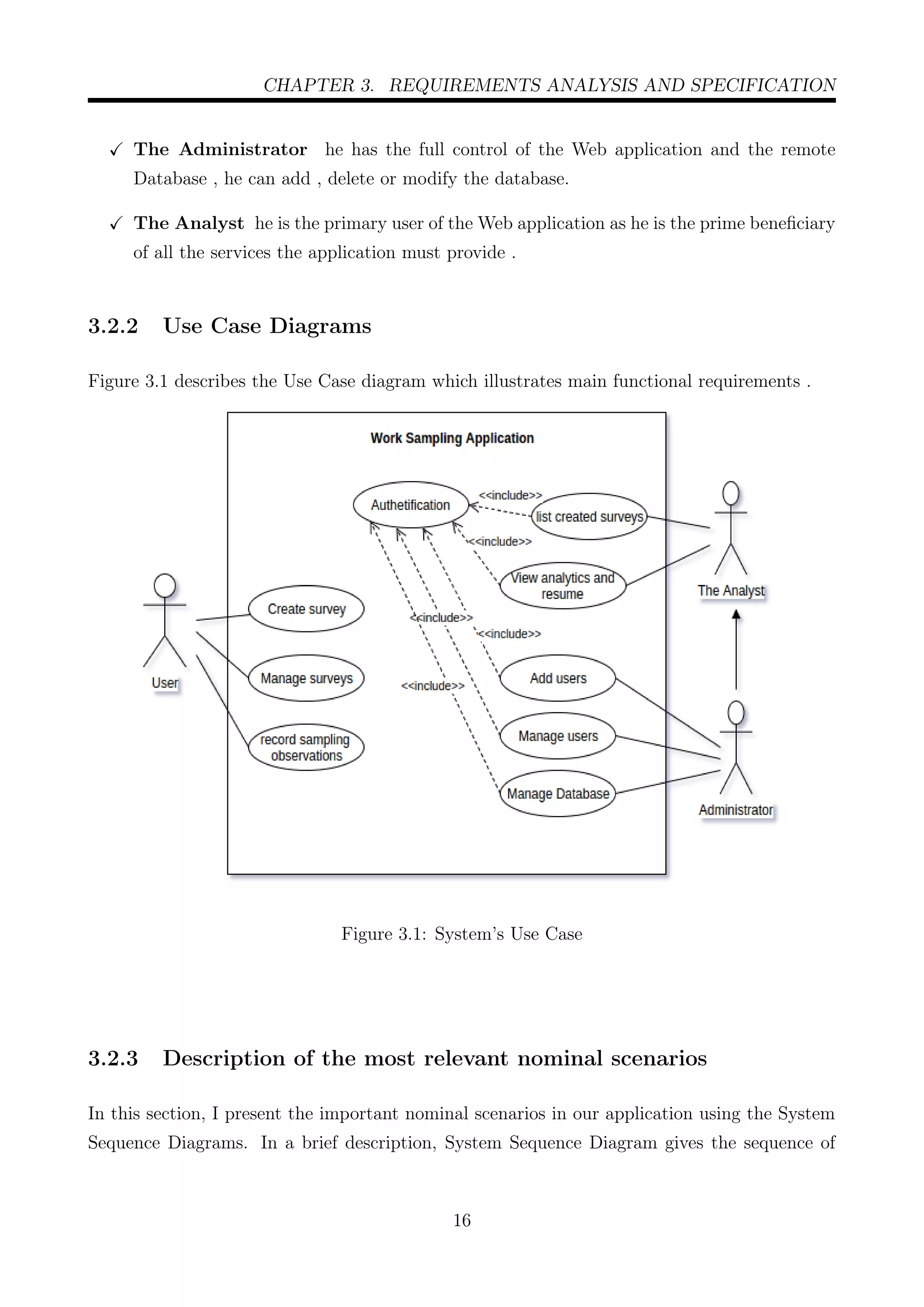 CHAPTER 3. REQUIREMENTS ANALYSIS AND SPECIFICATION
The Administrator he has the full control of the Web application and the remote
Database , he can add , delete or modify the database.
The Analyst he is the primary user of the Web application as he is the prime beneﬁciary
of all the services the application must provide .
3.2.2 Use Case Diagrams
Figure 3.1 describes the Use Case diagram which illustrates main functional requirements .
Figure 3.1: System’s Use Case
3.2.3 Description of the most relevant nominal scenarios
In this section, I present the important nominal scenarios in our application using the System
Sequence Diagrams. In a brief description, System Sequence Diagram gives the sequence of
16
 