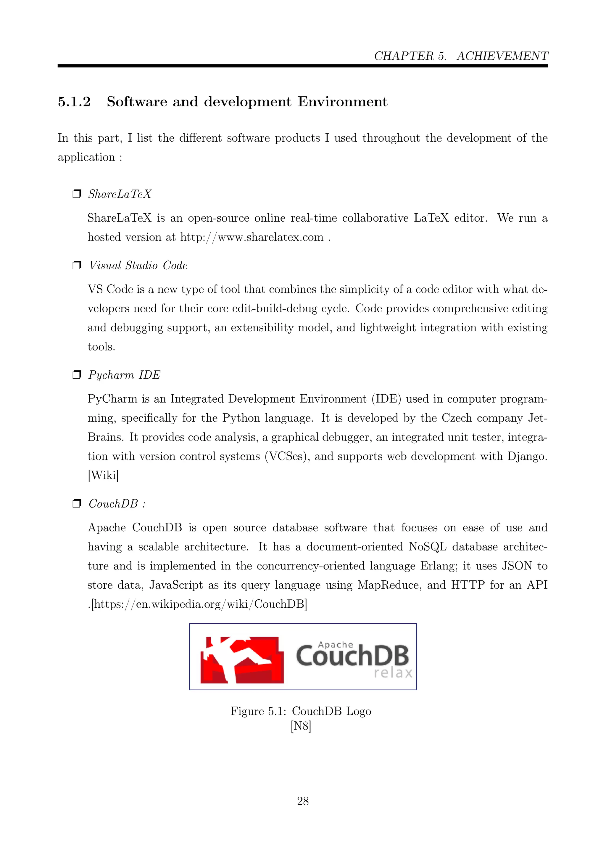CHAPTER 5. ACHIEVEMENT
5.1.2 Software and development Environment
In this part, I list the diﬀerent software products I used throughout the development of the
application :
Ë ShareLaTeX
ShareLaTeX is an open-source online real-time collaborative LaTeX editor. We run a
hosted version at http://www.sharelatex.com .
Ë Visual Studio Code
VS Code is a new type of tool that combines the simplicity of a code editor with what de-
velopers need for their core edit-build-debug cycle. Code provides comprehensive editing
and debugging support, an extensibility model, and lightweight integration with existing
tools.
Ë Pycharm IDE
PyCharm is an Integrated Development Environment (IDE) used in computer program-
ming, speciﬁcally for the Python language. It is developed by the Czech company Jet-
Brains. It provides code analysis, a graphical debugger, an integrated unit tester, integra-
tion with version control systems (VCSes), and supports web development with Django.
[Wiki]
Ë CouchDB :
Apache CouchDB is open source database software that focuses on ease of use and
having a scalable architecture. It has a document-oriented NoSQL database architec-
ture and is implemented in the concurrency-oriented language Erlang; it uses JSON to
store data, JavaScript as its query language using MapReduce, and HTTP for an API
.[https://en.wikipedia.org/wiki/CouchDB]
Figure 5.1: CouchDB Logo
[N8]
28
 