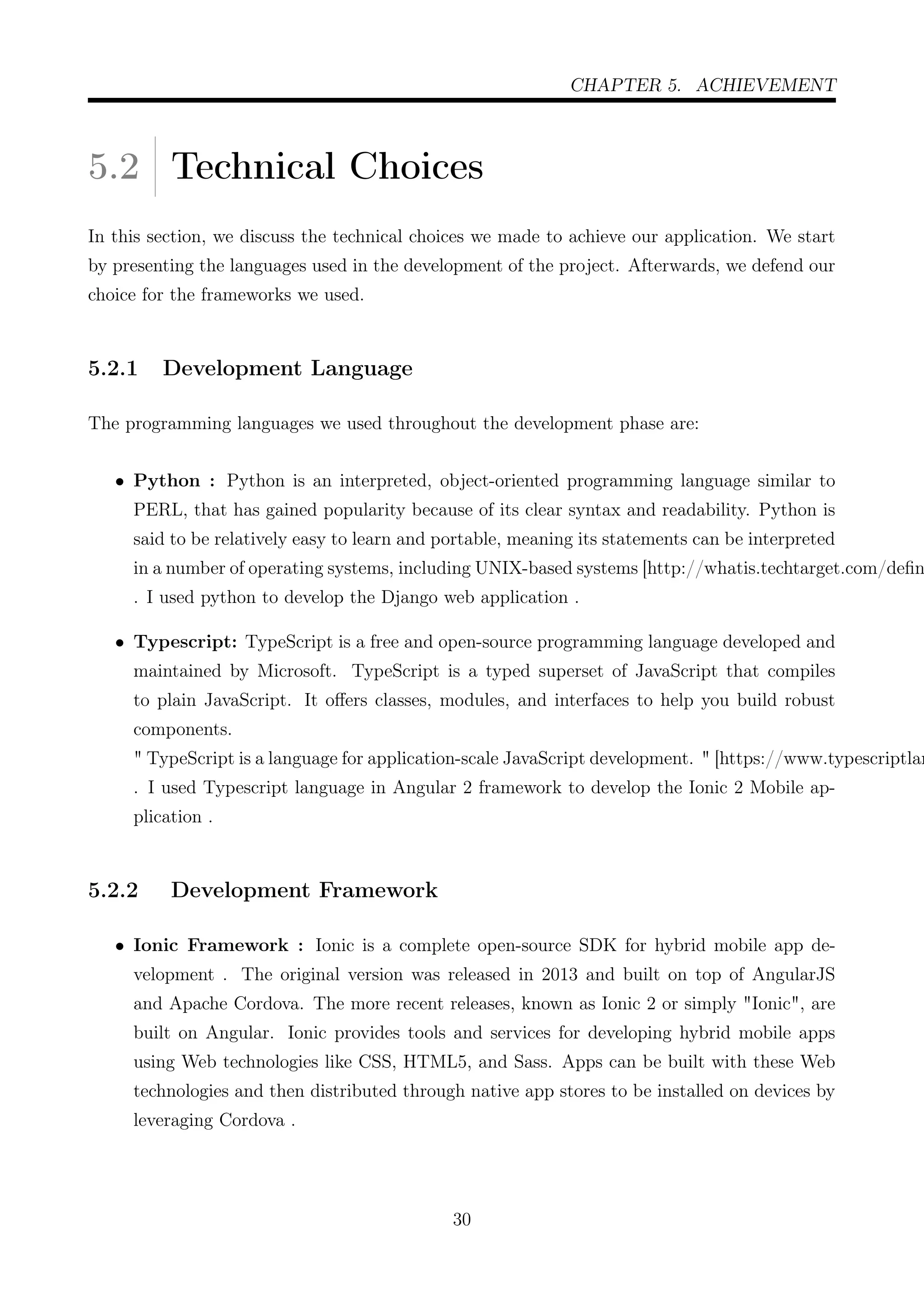 CHAPTER 5. ACHIEVEMENT
5.2 Technical Choices
In this section, we discuss the technical choices we made to achieve our application. We start
by presenting the languages used in the development of the project. Afterwards, we defend our
choice for the frameworks we used.
5.2.1 Development Language
The programming languages we used throughout the development phase are:
• Python : Python is an interpreted, object-oriented programming language similar to
PERL, that has gained popularity because of its clear syntax and readability. Python is
said to be relatively easy to learn and portable, meaning its statements can be interpreted
in a number of operating systems, including UNIX-based systems [http://whatis.techtarget.com/deﬁn
. I used python to develop the Django web application .
• Typescript: TypeScript is a free and open-source programming language developed and
maintained by Microsoft. TypeScript is a typed superset of JavaScript that compiles
to plain JavaScript. It oﬀers classes, modules, and interfaces to help you build robust
components.
" TypeScript is a language for application-scale JavaScript development. " [https://www.typescriptlan
. I used Typescript language in Angular 2 framework to develop the Ionic 2 Mobile ap-
plication .
5.2.2 Development Framework
• Ionic Framework : Ionic is a complete open-source SDK for hybrid mobile app de-
velopment . The original version was released in 2013 and built on top of AngularJS
and Apache Cordova. The more recent releases, known as Ionic 2 or simply "Ionic", are
built on Angular. Ionic provides tools and services for developing hybrid mobile apps
using Web technologies like CSS, HTML5, and Sass. Apps can be built with these Web
technologies and then distributed through native app stores to be installed on devices by
leveraging Cordova .
30
 