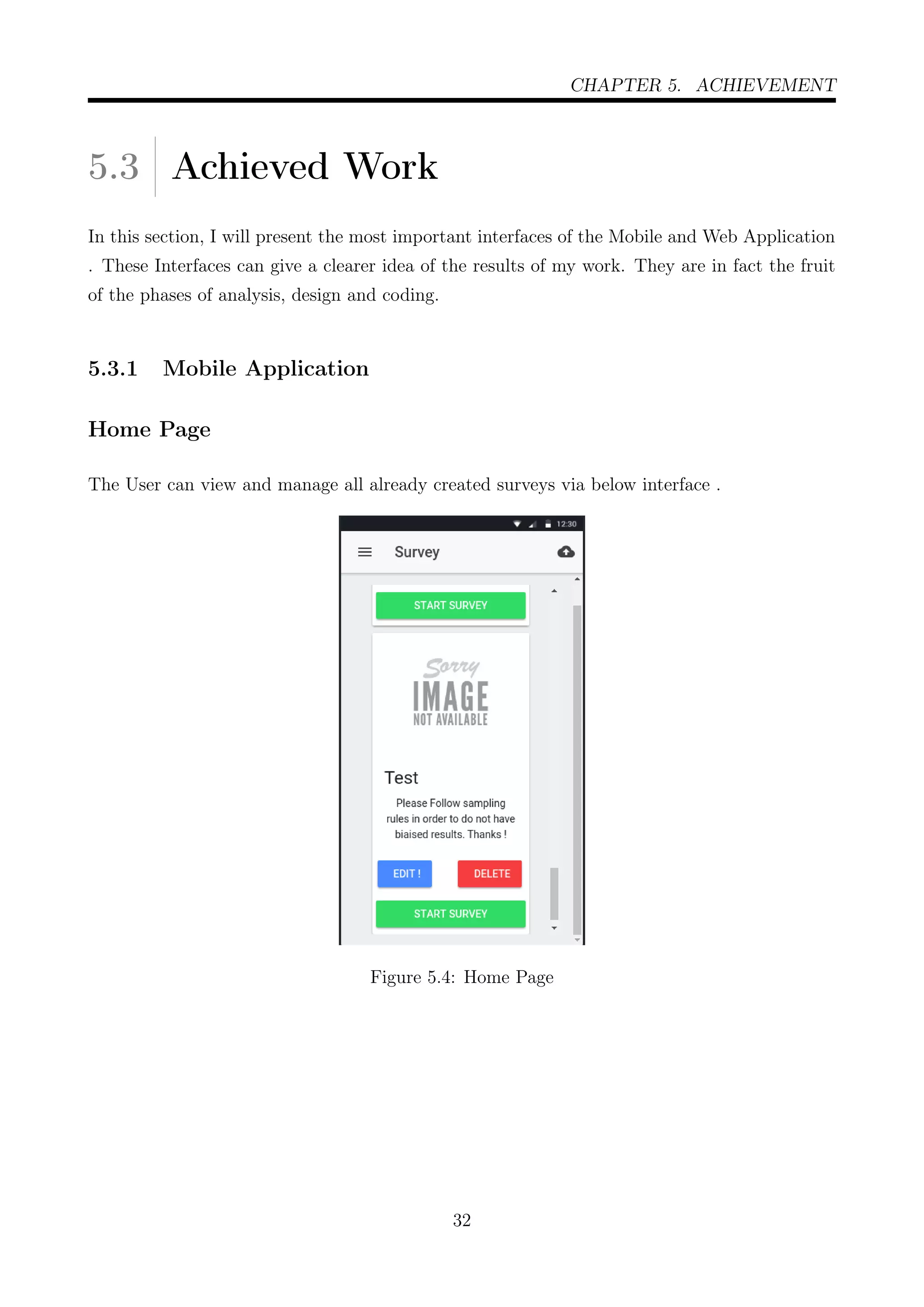CHAPTER 5. ACHIEVEMENT
5.3 Achieved Work
In this section, I will present the most important interfaces of the Mobile and Web Application
. These Interfaces can give a clearer idea of the results of my work. They are in fact the fruit
of the phases of analysis, design and coding.
5.3.1 Mobile Application
Home Page
The User can view and manage all already created surveys via below interface .
Figure 5.4: Home Page
32
 
