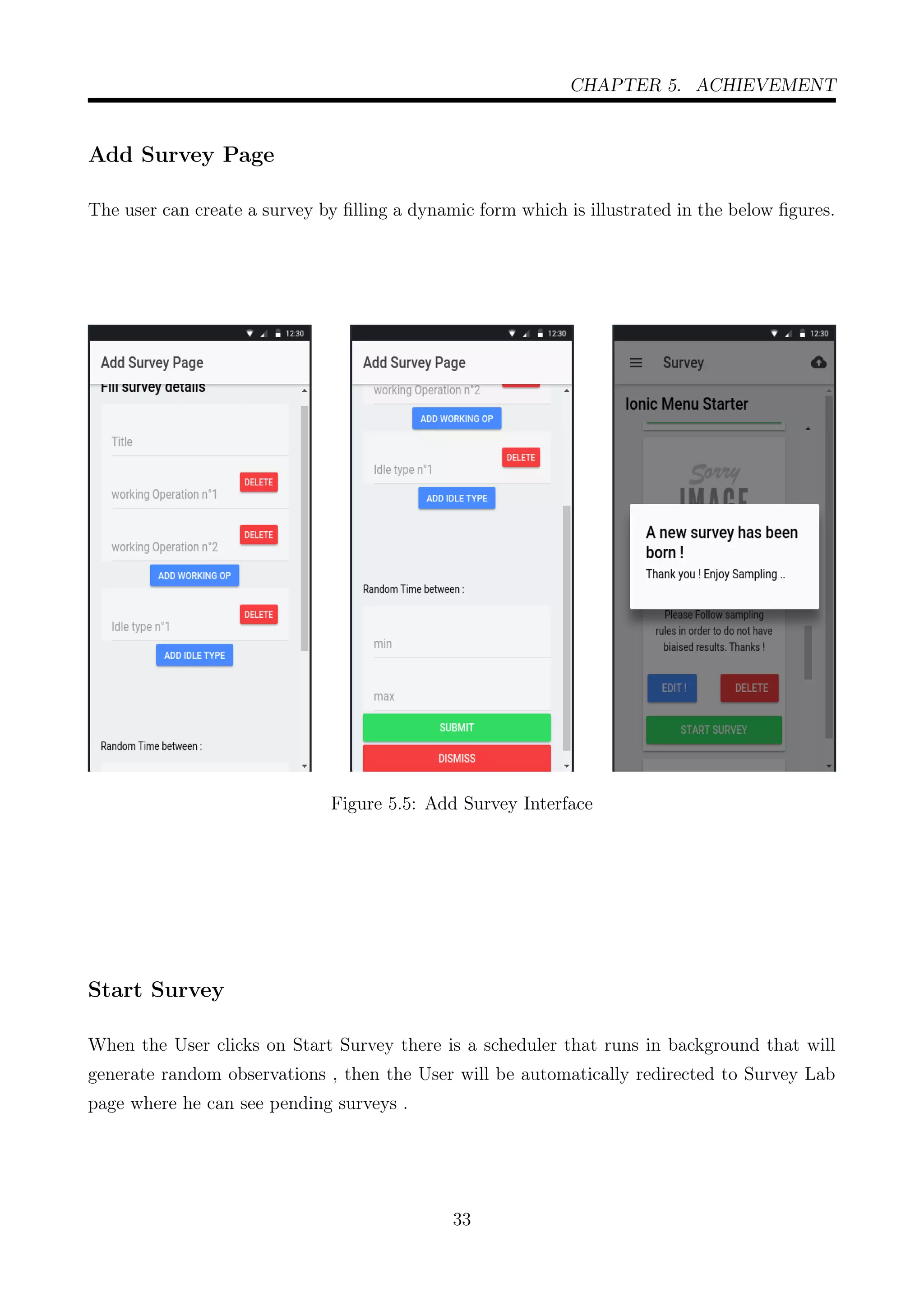 CHAPTER 5. ACHIEVEMENT
Add Survey Page
The user can create a survey by ﬁlling a dynamic form which is illustrated in the below ﬁgures.
Figure 5.5: Add Survey Interface
Start Survey
When the User clicks on Start Survey there is a scheduler that runs in background that will
generate random observations , then the User will be automatically redirected to Survey Lab
page where he can see pending surveys .
33
 