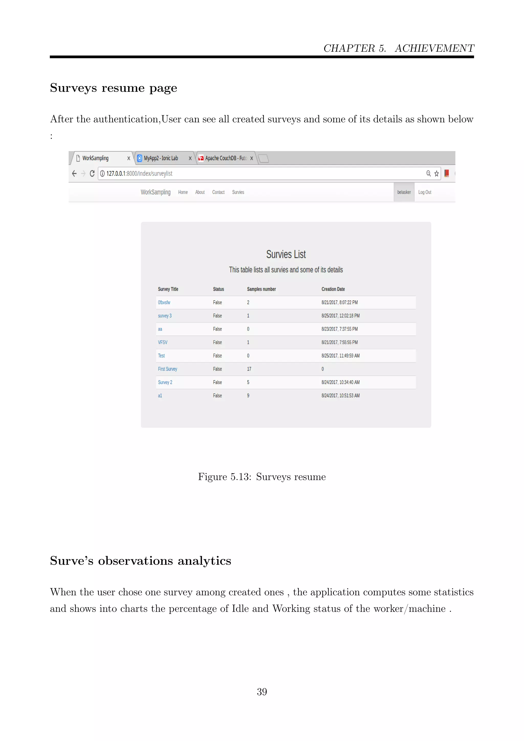 CHAPTER 5. ACHIEVEMENT
Surveys resume page
After the authentication,User can see all created surveys and some of its details as shown below
:
Figure 5.13: Surveys resume
Surve’s observations analytics
When the user chose one survey among created ones , the application computes some statistics
and shows into charts the percentage of Idle and Working status of the worker/machine .
39
 