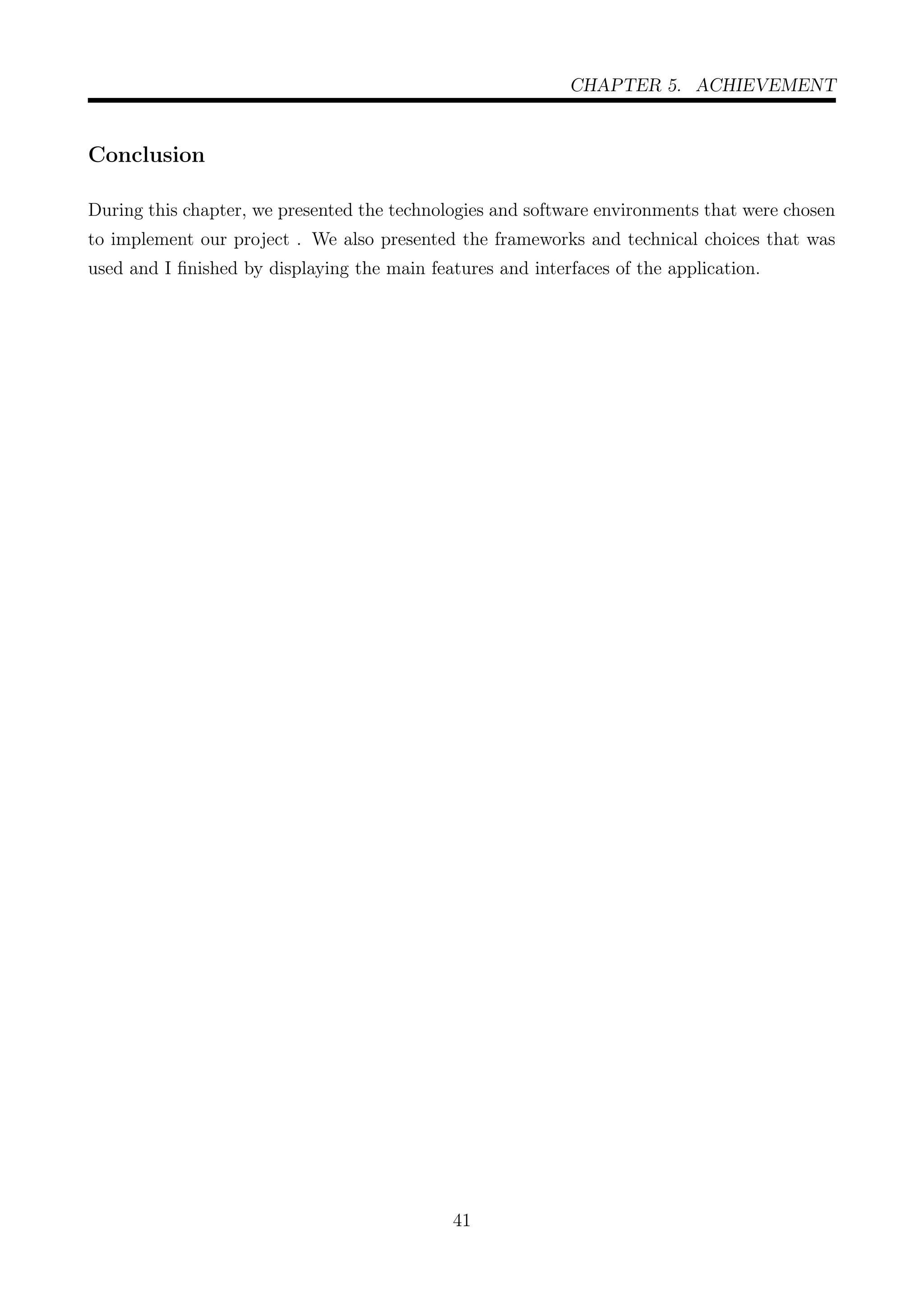 CHAPTER 5. ACHIEVEMENT
Conclusion
During this chapter, we presented the technologies and software environments that were chosen
to implement our project . We also presented the frameworks and technical choices that was
used and I ﬁnished by displaying the main features and interfaces of the application.
41
 