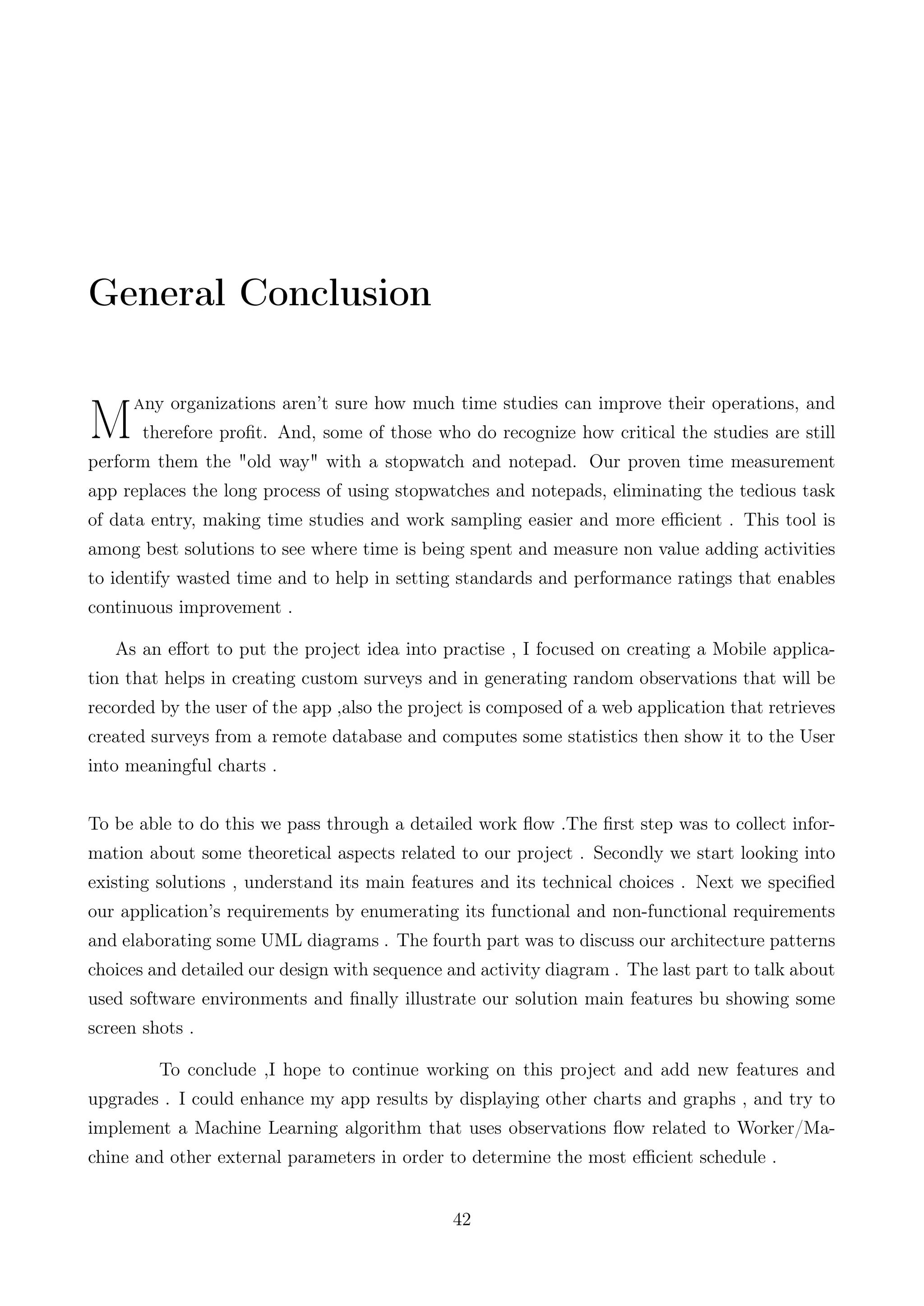General Conclusion
M
any organizations aren’t sure how much time studies can improve their operations, and
therefore proﬁt. And, some of those who do recognize how critical the studies are still
perform them the "old way" with a stopwatch and notepad. Our proven time measurement
app replaces the long process of using stopwatches and notepads, eliminating the tedious task
of data entry, making time studies and work sampling easier and more eﬃcient . This tool is
among best solutions to see where time is being spent and measure non value adding activities
to identify wasted time and to help in setting standards and performance ratings that enables
continuous improvement .
As an eﬀort to put the project idea into practise , I focused on creating a Mobile applica-
tion that helps in creating custom surveys and in generating random observations that will be
recorded by the user of the app ,also the project is composed of a web application that retrieves
created surveys from a remote database and computes some statistics then show it to the User
into meaningful charts .
To be able to do this we pass through a detailed work ﬂow .The ﬁrst step was to collect infor-
mation about some theoretical aspects related to our project . Secondly we start looking into
existing solutions , understand its main features and its technical choices . Next we speciﬁed
our application’s requirements by enumerating its functional and non-functional requirements
and elaborating some UML diagrams . The fourth part was to discuss our architecture patterns
choices and detailed our design with sequence and activity diagram . The last part to talk about
used software environments and ﬁnally illustrate our solution main features bu showing some
screen shots .
To conclude ,I hope to continue working on this project and add new features and
upgrades . I could enhance my app results by displaying other charts and graphs , and try to
implement a Machine Learning algorithm that uses observations ﬂow related to Worker/Ma-
chine and other external parameters in order to determine the most eﬃcient schedule .
42
 