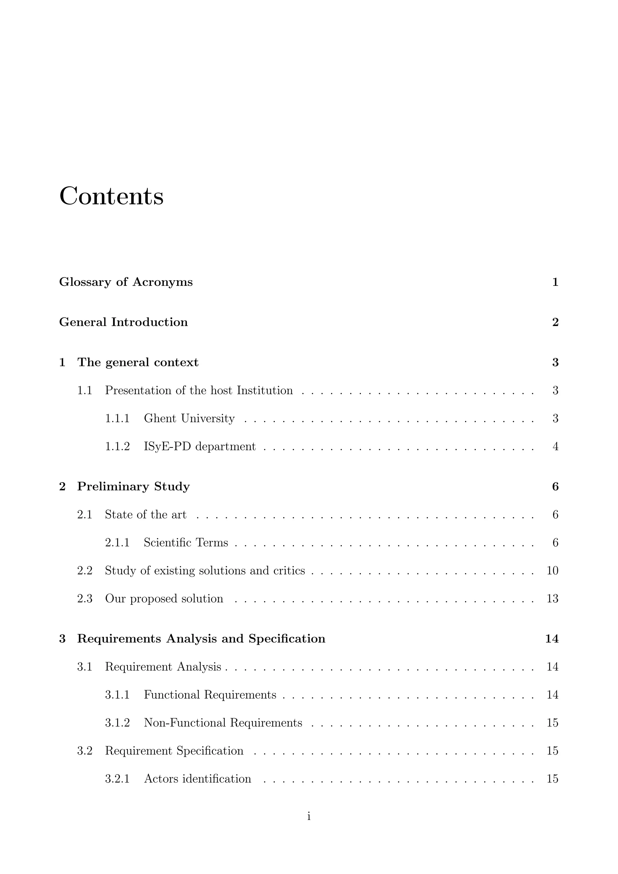 Contents
Glossary of Acronyms 1
General Introduction 2
1 The general context 3
1.1 Presentation of the host Institution . . . . . . . . . . . . . . . . . . . . . . . . . 3
1.1.1 Ghent University . . . . . . . . . . . . . . . . . . . . . . . . . . . . . . . 3
1.1.2 ISyE-PD department . . . . . . . . . . . . . . . . . . . . . . . . . . . . . 4
2 Preliminary Study 6
2.1 State of the art . . . . . . . . . . . . . . . . . . . . . . . . . . . . . . . . . . . . 6
2.1.1 Scientiﬁc Terms . . . . . . . . . . . . . . . . . . . . . . . . . . . . . . . . 6
2.2 Study of existing solutions and critics . . . . . . . . . . . . . . . . . . . . . . . . 10
2.3 Our proposed solution . . . . . . . . . . . . . . . . . . . . . . . . . . . . . . . . 13
3 Requirements Analysis and Speciﬁcation 14
3.1 Requirement Analysis . . . . . . . . . . . . . . . . . . . . . . . . . . . . . . . . . 14
3.1.1 Functional Requirements . . . . . . . . . . . . . . . . . . . . . . . . . . . 14
3.1.2 Non-Functional Requirements . . . . . . . . . . . . . . . . . . . . . . . . 15
3.2 Requirement Speciﬁcation . . . . . . . . . . . . . . . . . . . . . . . . . . . . . . 15
3.2.1 Actors identiﬁcation . . . . . . . . . . . . . . . . . . . . . . . . . . . . . 15
i
 