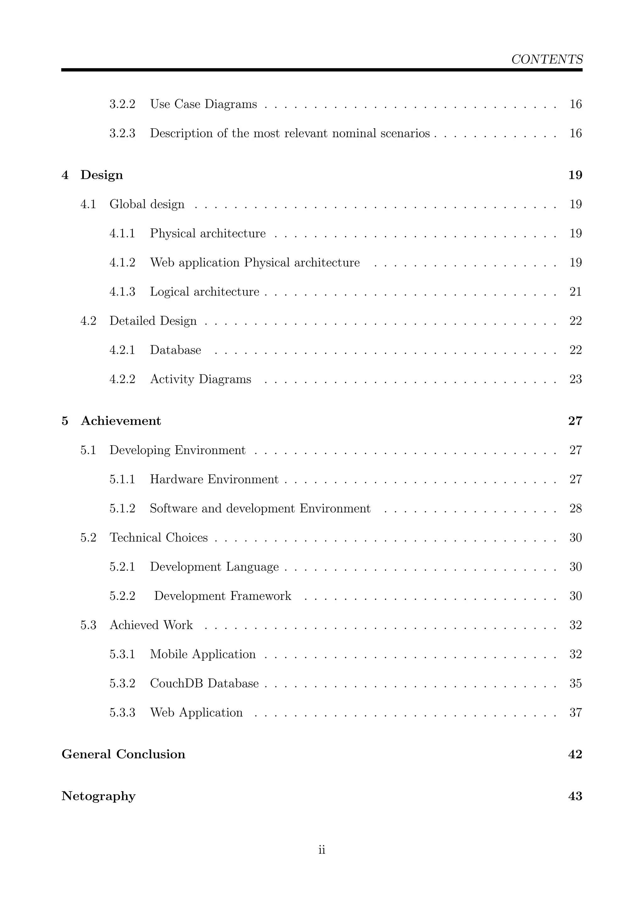 CONTENTS
3.2.2 Use Case Diagrams . . . . . . . . . . . . . . . . . . . . . . . . . . . . . . 16
3.2.3 Description of the most relevant nominal scenarios . . . . . . . . . . . . . 16
4 Design 19
4.1 Global design . . . . . . . . . . . . . . . . . . . . . . . . . . . . . . . . . . . . . 19
4.1.1 Physical architecture . . . . . . . . . . . . . . . . . . . . . . . . . . . . . 19
4.1.2 Web application Physical architecture . . . . . . . . . . . . . . . . . . . 19
4.1.3 Logical architecture . . . . . . . . . . . . . . . . . . . . . . . . . . . . . . 21
4.2 Detailed Design . . . . . . . . . . . . . . . . . . . . . . . . . . . . . . . . . . . . 22
4.2.1 Database . . . . . . . . . . . . . . . . . . . . . . . . . . . . . . . . . . . 22
4.2.2 Activity Diagrams . . . . . . . . . . . . . . . . . . . . . . . . . . . . . . 23
5 Achievement 27
5.1 Developing Environment . . . . . . . . . . . . . . . . . . . . . . . . . . . . . . . 27
5.1.1 Hardware Environment . . . . . . . . . . . . . . . . . . . . . . . . . . . . 27
5.1.2 Software and development Environment . . . . . . . . . . . . . . . . . . 28
5.2 Technical Choices . . . . . . . . . . . . . . . . . . . . . . . . . . . . . . . . . . . 30
5.2.1 Development Language . . . . . . . . . . . . . . . . . . . . . . . . . . . . 30
5.2.2 Development Framework . . . . . . . . . . . . . . . . . . . . . . . . . . 30
5.3 Achieved Work . . . . . . . . . . . . . . . . . . . . . . . . . . . . . . . . . . . . 32
5.3.1 Mobile Application . . . . . . . . . . . . . . . . . . . . . . . . . . . . . . 32
5.3.2 CouchDB Database . . . . . . . . . . . . . . . . . . . . . . . . . . . . . . 35
5.3.3 Web Application . . . . . . . . . . . . . . . . . . . . . . . . . . . . . . . 37
General Conclusion 42
Netography 43
ii
 
