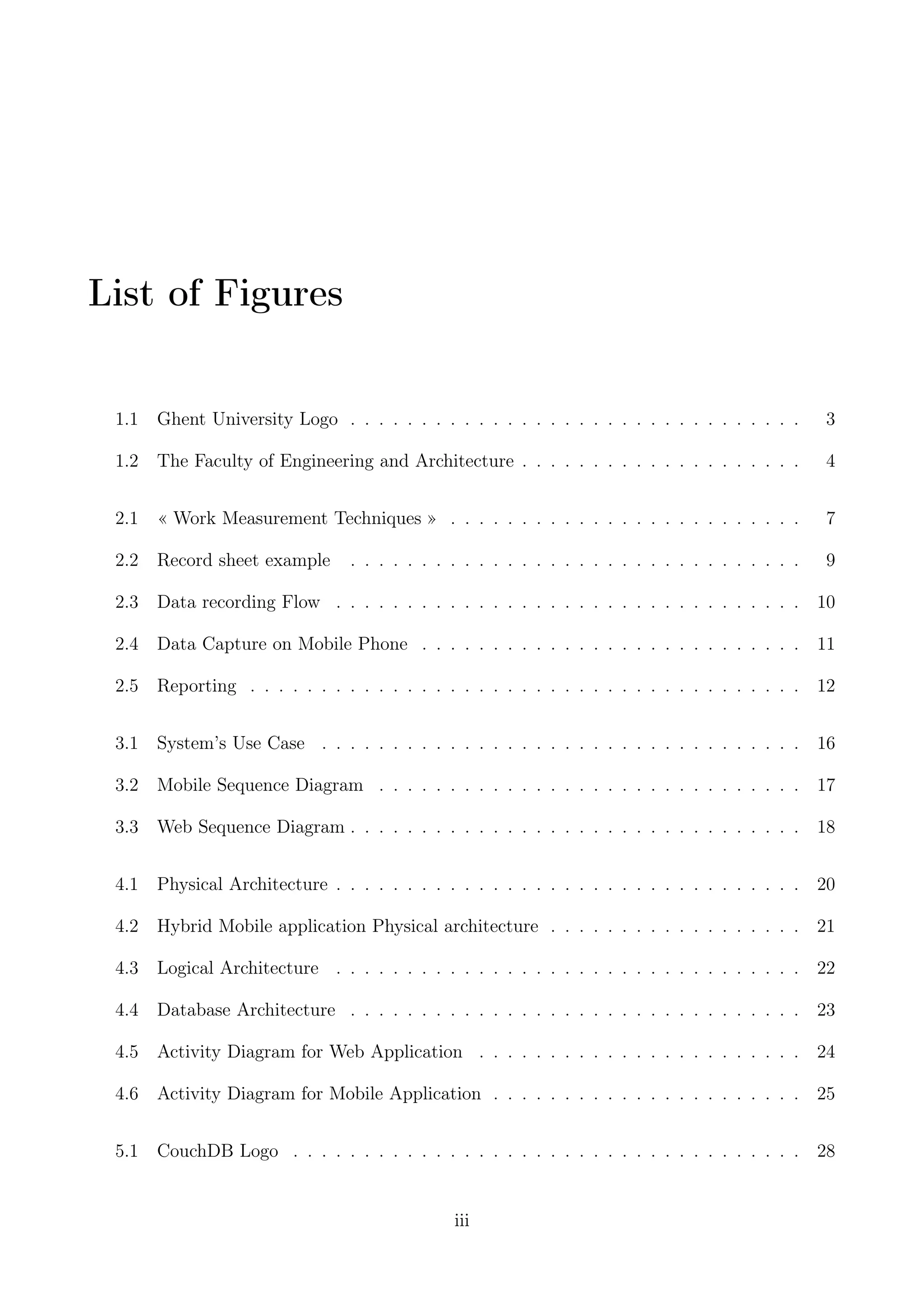 List of Figures
1.1 Ghent University Logo . . . . . . . . . . . . . . . . . . . . . . . . . . . . . . . . 3
1.2 The Faculty of Engineering and Architecture . . . . . . . . . . . . . . . . . . . . 4
2.1 « Work Measurement Techniques » . . . . . . . . . . . . . . . . . . . . . . . . . 7
2.2 Record sheet example . . . . . . . . . . . . . . . . . . . . . . . . . . . . . . . . 9
2.3 Data recording Flow . . . . . . . . . . . . . . . . . . . . . . . . . . . . . . . . . 10
2.4 Data Capture on Mobile Phone . . . . . . . . . . . . . . . . . . . . . . . . . . . 11
2.5 Reporting . . . . . . . . . . . . . . . . . . . . . . . . . . . . . . . . . . . . . . . 12
3.1 System’s Use Case . . . . . . . . . . . . . . . . . . . . . . . . . . . . . . . . . . 16
3.2 Mobile Sequence Diagram . . . . . . . . . . . . . . . . . . . . . . . . . . . . . . 17
3.3 Web Sequence Diagram . . . . . . . . . . . . . . . . . . . . . . . . . . . . . . . . 18
4.1 Physical Architecture . . . . . . . . . . . . . . . . . . . . . . . . . . . . . . . . . 20
4.2 Hybrid Mobile application Physical architecture . . . . . . . . . . . . . . . . . . 21
4.3 Logical Architecture . . . . . . . . . . . . . . . . . . . . . . . . . . . . . . . . . 22
4.4 Database Architecture . . . . . . . . . . . . . . . . . . . . . . . . . . . . . . . . 23
4.5 Activity Diagram for Web Application . . . . . . . . . . . . . . . . . . . . . . . 24
4.6 Activity Diagram for Mobile Application . . . . . . . . . . . . . . . . . . . . . . 25
5.1 CouchDB Logo . . . . . . . . . . . . . . . . . . . . . . . . . . . . . . . . . . . . 28
iii
 