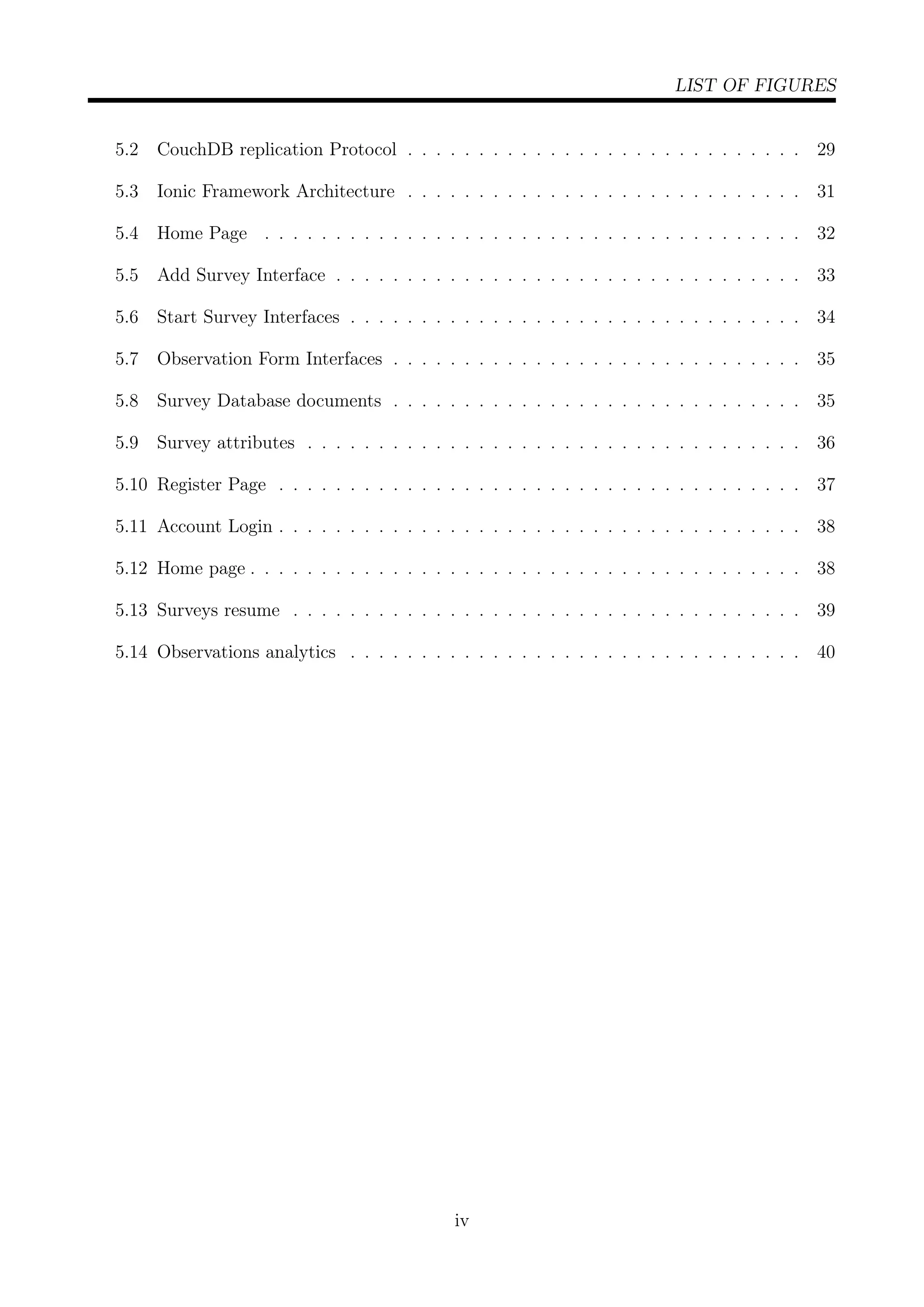 LIST OF FIGURES
5.2 CouchDB replication Protocol . . . . . . . . . . . . . . . . . . . . . . . . . . . . 29
5.3 Ionic Framework Architecture . . . . . . . . . . . . . . . . . . . . . . . . . . . . 31
5.4 Home Page . . . . . . . . . . . . . . . . . . . . . . . . . . . . . . . . . . . . . . 32
5.5 Add Survey Interface . . . . . . . . . . . . . . . . . . . . . . . . . . . . . . . . . 33
5.6 Start Survey Interfaces . . . . . . . . . . . . . . . . . . . . . . . . . . . . . . . . 34
5.7 Observation Form Interfaces . . . . . . . . . . . . . . . . . . . . . . . . . . . . . 35
5.8 Survey Database documents . . . . . . . . . . . . . . . . . . . . . . . . . . . . . 35
5.9 Survey attributes . . . . . . . . . . . . . . . . . . . . . . . . . . . . . . . . . . . 36
5.10 Register Page . . . . . . . . . . . . . . . . . . . . . . . . . . . . . . . . . . . . . 37
5.11 Account Login . . . . . . . . . . . . . . . . . . . . . . . . . . . . . . . . . . . . . 38
5.12 Home page . . . . . . . . . . . . . . . . . . . . . . . . . . . . . . . . . . . . . . . 38
5.13 Surveys resume . . . . . . . . . . . . . . . . . . . . . . . . . . . . . . . . . . . . 39
5.14 Observations analytics . . . . . . . . . . . . . . . . . . . . . . . . . . . . . . . . 40
iv
 