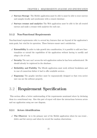 CHAPTER 3. REQUIREMENTS ANALYSIS AND SPECIFICATION
Surveys Storage The Mobile application must be able to must be able to store surveys
and samples locally and synchronize with a remote database .
Surveys resume and analytics The Web application must be able to list all created
surveys and make a resume with analytics for each one .
3.1.2 Non-Functional Requirements
Non-functional requirements refer to several key features that are beyond of the application’s
main goals, but vital for its operation. These features ensure user’s satisfaction.
Extensibility In order to take growth into consideration, it is possible to add new func-
tionalities or extend the capabilities of the application without having to modify and
adapt a lot of code.
Security The user can’t access the web application unless he has been authenticated. He
should already be registered in the database .
Reliability and Fiability The Mboile application must work without breakdown and
in case of connection failure it had to oﬀer available services .
Ergonomy The graphic interface must be ergonomically designed so that even novice
user can use the software properly.
3.2 Requirement Speciﬁcation
This section oﬀers a better understanding of the requirements mentioned above by declaring
them in a semi-formal way. Also this part of report will show the interactions between actors
and our application using use case diagram.
3.2.1 Actors identiﬁcation
The Observer he is the primary user of the Mobile application where he can create ,
delete and list surveys and where he record the random observations .
15
 