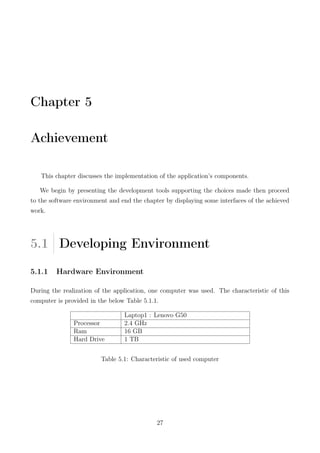 Chapter 5
Achievement
This chapter discusses the implementation of the application’s components.
We begin by presenting the development tools supporting the choices made then proceed
to the software environment and end the chapter by displaying some interfaces of the achieved
work.
5.1 Developing Environment
5.1.1 Hardware Environment
During the realization of the application, one computer was used. The characteristic of this
computer is provided in the below Table 5.1.1.
Laptop1 : Lenovo G50
Processor 2.4 GHz
Ram 16 GB
Hard Drive 1 TB
Table 5.1: Characteristic of used computer
27
 
