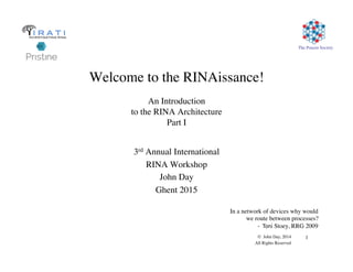 The Pouzin Society
© John Day, 2014
All Rights Reserved
1
Welcome to the RINAissance!

An Introduction
to the RINA Architecture
Part I
3rd Annual International
RINA Workshop
John Day
Ghent 2015
In a network of devices why would
we route between processes?
- Toni Stoey, RRG 2009
 