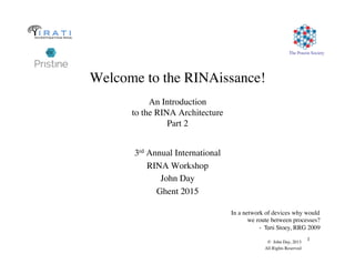The Pouzin Society
© John Day, 2013
All Rights Reserved
1
Welcome to the RINAissance!

An Introduction
to the RINA Architecture
Part 2
3rd Annual International
RINA Workshop
John Day
Ghent 2015
In a network of devices why would
we route between processes?
- Toni Stoey, RRG 2009
 
