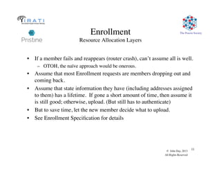 The Pouzin Society
© John Day, 2013
All Rights Reserved
11
Enrollment
Resource Allocation Layers
•  If a member fails and reappears (router crash), can’t assume all is well.
–  OTOH, the naïve approach would be onerous.
•  Assume that most Enrollment requests are members dropping out and
coming back.
•  Assume that state information they have (including addresses assigned
to them) has a lifetime. If gone a short amount of time, then assume it
is still good; otherwise, upload. (But still has to authenticate)
•  But to save time, let the new member decide what to upload.
•  See Enrollment Speciﬁcation for details
 