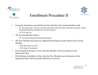 The Pouzin Society
© John Day, 2013
All Rights Reserved
14
Enrollment Procedure II
•  Using the information, provided by the New Member, the Existing Member sends
–  ! M_Create (zero or more) to initialize the Static and Near Static information required. When
finished and the New Member has sent all necessary
–   M_Create_Rs
•  The Existing Member sends a
–  ! M_Stop Enrollment (Immediate:Boolean)
•  The New Member may Read any additional information not provided by the Existing
Member.
–   M_Read (zero or more)
–   M_Stop_R Enrollment
•  If the Immediate Boolean is True, the New Member is free to transition to the
Operational state.
•  If the Boolean Immediate is False, then the New Member can not transition to the
Operational state until an M_Start Operation is received.
 