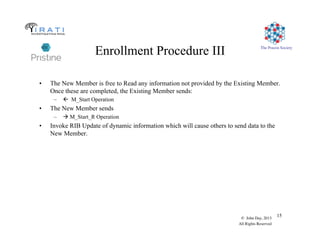 The Pouzin Society
© John Day, 2013
All Rights Reserved
15
Enrollment Procedure III
•  The New Member is free to Read any information not provided by the Existing Member.
Once these are completed, the Existing Member sends:
–  ! M_Start Operation
•  The New Member sends
–   M_Start_R Operation
•  Invoke RIB Update of dynamic information which will cause others to send data to the
New Member.
 