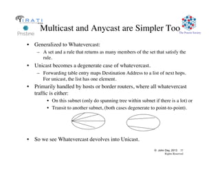 © John Day, 2013 37
Rights Reserved
The Pouzin Society
Multicast and Anycast are Simpler Too
•  Generalized to Whatevercast:
–  A set and a rule that returns as many members of the set that satisfy the
rule.
•  Unicast becomes a degenerate case of whatevercast.
–  Forwarding table entry maps Destination Address to a list of next hops.
For unicast, the list has one element.
•  Primarily handled by hosts or border routers, where all whatevercast
trafﬁc is either:
•  On this subnet (only do spanning tree within subnet if there is a lot) or
•  Transit to another subnet, (both cases degenerate to point-to-point).
•  So we see Whatevercast devolves into Unicast.
 
