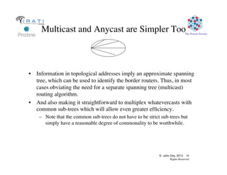 © John Day, 2013 38
Rights Reserved
The Pouzin Society
Multicast and Anycast are Simpler Too
•  Information in topological addresses imply an approximate spanning
tree, which can be used to identify the border routers. Thus, in most
cases obviating the need for a separate spanning tree (multicast)
routing algorithm.
•  And also making it straightforward to multiplex whatevercasts with
common sub-trees which will allow even greater efﬁciency.
–  Note that the common sub-trees do not have to be strict sub-trees but
simply have a reasonable degree of commonality to be worthwhile.
 