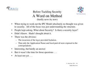 © John Day, 2013 48
Rights Reserved
The Pouzin Society
Before Tackling Security
A Word on Method
(hardly news by now)
•  When trying to work out the IPC Model absolutely no thought was given
to security. All of the focus was just understanding the structure.
•  People kept asking, What about Security? Is there a security layer?
•  Didn’t Know. Hadn’t thought about it.
•  There was the obvious:
–  The recursion of the layer provided Isolation.
–  That only the Application Name and local port-id were exposed to the
correspondents.
•  Interesting, but hardly an answer
•  But it wasn’t the time for those questions . . .
•  At least not yet . . .
 