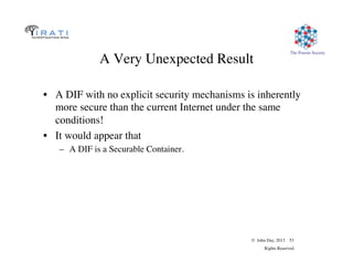 © John Day, 2013 53
Rights Reserved
The Pouzin Society
A Very Unexpected Result
•  A DIF with no explicit security mechanisms is inherently
more secure than the current Internet under the same
conditions!
•  It would appear that
–  A DIF is a Securable Container.
 