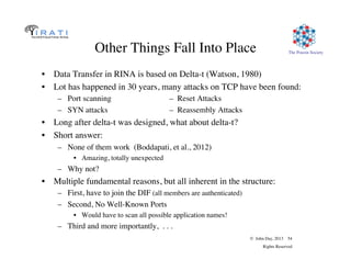 © John Day, 2013 54
Rights Reserved
The Pouzin SocietyOther Things Fall Into Place
•  Data Transfer in RINA is based on Delta-t (Watson, 1980)
•  Lot has happened in 30 years, many attacks on TCP have been found:
–  Port scanning – Reset Attacks
–  SYN attacks – Reassembly Attacks
•  Long after delta-t was designed, what about delta-t?
•  Short answer:
–  None of them work (Boddapati, et al., 2012)
•  Amazing, totally unexpected
–  Why not?
•  Multiple fundamental reasons, but all inherent in the structure:
–  First, have to join the DIF (all members are authenticated)
–  Second, No Well-Known Ports
•  Would have to scan all possible application names!
–  Third and more importantly, . . .
 