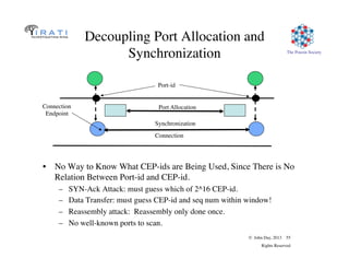© John Day, 2013 55
Rights Reserved
The Pouzin Society
Decoupling Port Allocation and
Synchronization
•  No Way to Know What CEP-ids are Being Used, Since There is No
Relation Between Port-id and CEP-id.
–  SYN-Ack Attack: must guess which of 2^16 CEP-id.
–  Data Transfer: must guess CEP-id and seq num within window!
–  Reassembly attack: Reassembly only done once.
–  No well-known ports to scan.
Synchronization
Connection
Endpoint
Port Allocation
Port-id
Connection
 