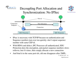 © John Day, 2013 56
Rights Reserved
The Pouzin Society
Decoupling Port Allocation and
Synchronization: No IPSec
•  IPsec is necessary with TCP/IP because no authentication and
Sequence numbers turn over too quickly: don’t repeat sequence
number with same CEP-id.
•  With RINA and delta-t, IPC Processes all authenticated, SDU
Protection does the encryption, and packet sequence numbers slows
rollover, but if it does, then simply allocate a new connection
•  And bind it to the same port-ids, old one disappears after 2MPL.
Connection
Endpoint
Port Allocation
Port-id
Connection
SDU Protection SDU Protection
 