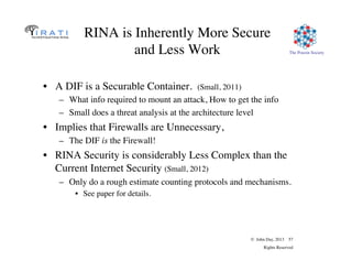 © John Day, 2013 57
Rights Reserved
The Pouzin Society
RINA is Inherently More Secure
and Less Work
•  A DIF is a Securable Container. (Small, 2011)
–  What info required to mount an attack, How to get the info
–  Small does a threat analysis at the architecture level
•  Implies that Firewalls are Unnecessary,
–  The DIF is the Firewall!
•  RINA Security is considerably Less Complex than the
Current Internet Security (Small, 2012)
–  Only do a rough estimate counting protocols and mechanisms.
•  See paper for details.
 