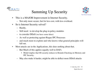 © John Day, 2013 59
Rights Reserved
The Pouzin Society
Summing Up Security
•  This is a MAJOR Improvement in Internet Security.
–  Not only more secure, but for less cost, with less overhead.
•  So is Internet Security solved?
–  Hardly.
–  Still need: to develop the plug-in policy modules
–  to consider DDoS (we have some ideas)
–  As well as protecting against Rogue IPC Processes
–  and much more to explore and who knows what general principles will
fall out.
•  Most attacks are in the Applications, this does nothing about that.
–  But Much of this applies equally well to DAFs
•  Model implies that OS security reduces to Bounds Checking on Memory and
IPC Security.
–  May also make it harder, might be able to deﬂect more DDoS attacks
 