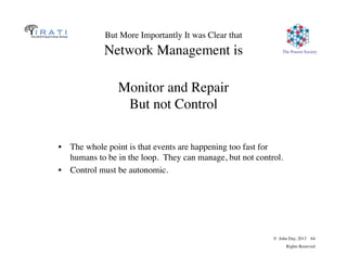 The Pouzin Society
© John Day, 2013 64
Rights Reserved
But More Importantly It was Clear that
Network Management is
•  The whole point is that events are happening too fast for
humans to be in the loop. They can manage, but not control.
•  Control must be autonomic.
Monitor and Repair
But not Control
 