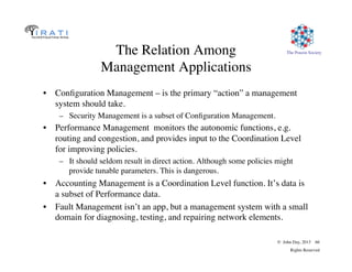 The Pouzin Society
© John Day, 2013 66
Rights Reserved
The Relation Among
Management Applications
•  Conﬁguration Management – is the primary “action” a management
system should take.
–  Security Management is a subset of Conﬁguration Management.
•  Performance Management monitors the autonomic functions, e.g.
routing and congestion, and provides input to the Coordination Level
for improving policies.
–  It should seldom result in direct action. Although some policies might
provide tunable parameters. This is dangerous.
•  Accounting Management is a Coordination Level function. It’s data is
a subset of Performance data.
•  Fault Management isn’t an app, but a management system with a small
domain for diagnosing, testing, and repairing network elements.
 