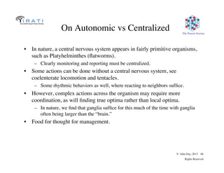 The Pouzin Society
© John Day, 2013 68
Rights Reserved
On Autonomic vs Centralized
•  In nature, a central nervous system appears in fairly primitive organisms,
such as Platyhelminthes (ﬂatworms).
–  Clearly monitoring and reporting must be centralized.
•  Some actions can be done without a central nervous system, see
coelenterate locomotion and tentacles.
–  Some rhythmic behaviors as well, where reacting to neighbors sufﬁce.
•  However, complex actions across the organism may require more
coordination, as will ﬁnding true optima rather than local optima.
–  In nature, we ﬁnd that ganglia sufﬁce for this much of the time with ganglia
often being larger than the “brain.”
•  Food for thought for management.
 