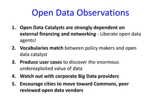 Open Data Observations
1. Open Data Catalysts are strongly dependent on
external financing and networking - Liberate open data
agents!
2. Vocabularies match between policy makers and open
data catalyst
3. Produce user cases to discover the enormous
underexploited value of data
4. Watch out with corporate Big Data providers
5. Encourage cities to move toward Commons, peer
reviewed open data vendors

 