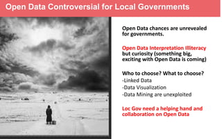 Open Data Controversial for Local Governments
Open Data chances are unrevealed
for governments.
Open Data Interpretation Illiteracy
but curiosity (something big,
exciting with Open Data is coming)
Who to choose? What to choose?
-Linked Data
-Data Visualization
-Data Mining are unexploited

Loc Gov need a helping hand and
collaboration on Open Data

 