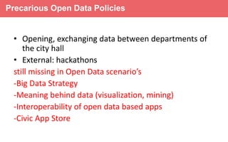 Precarious Open Data Policies

• Opening, exchanging data between departments of
the city hall
• External: hackathons
still missing in Open Data scenario’s
-Big Data Strategy
-Meaning behind data (visualization, mining)
Connected
-Interoperability of open data based apps
24 hours
-Civic App Store

 