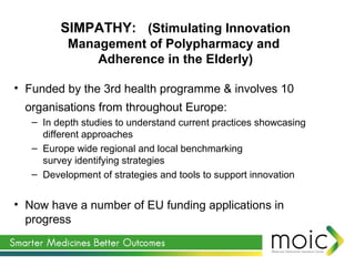 • Funded by the 3rd health programme & involves 10
organisations from throughout Europe:
– In depth studies to understand current practices showcasing
different approaches
– Europe wide regional and local benchmarking
survey identifying strategies
– Development of strategies and tools to support innovation
• Now have a number of EU funding applications in
progress
SIMPATHY: (Stimulating Innovation
Management of Polypharmacy and
Adherence in the Elderly)
 