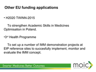 • H2020 TWINN-2015
To strengthen Academic Skills in Medicines
Optimisation in Poland.
•3rd
Health Programme
To set up a number of IMM demonstration projects at
EIP reference sites to succesfully implement, monitor and
evaluate the IMM concept.
Other EU funding applications
 