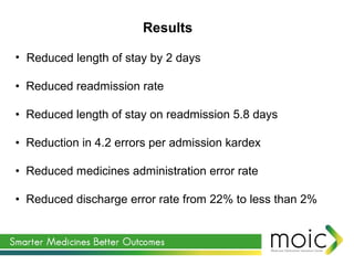• Reduced length of stay by 2 days
• Reduced readmission rate
• Reduced length of stay on readmission 5.8 days
• Reduction in 4.2 errors per admission kardex
• Reduced medicines administration error rate
• Reduced discharge error rate from 22% to less than 2%
Results
 