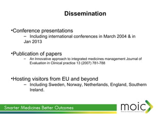 •Conference presentations
– Including international conferences in March 2004 & in
Jan 2013
•Publication of papers
– An Innovative approach to integrated medicines management Journal of
Evaluation in Clinical practice 13 (2007) 781-788
•Hosting visitors from EU and beyond
– Including Sweden, Norway, Netherlands, England, Southern
Ireland.
Dissemination
 