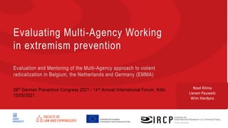 Prof. dr. Wim Hardyns
t. +32 9 264 84 78
Wim.Hardyns@UGent.be
Funded by the European
Commission’s Internal Security Funds
Evaluating Multi-Agency Working
in extremism prevention
Evaluation and Mentoring of the Multi-Agency approach to violent
radicalization in Belgium, the Netherlands and Germany (EMMA)
26th German Prevention Congress 2021 / 14th Annual International Forum, Köln,
10/05/2021
Noel Klima
Lieven Pauwels
Wim Hardyns
 