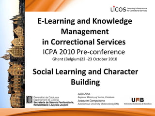 E-Learning and Knowledge Management in Correctional Services  ICPA 2010 Pre-conference  Ghent (Belgium)22 -23 October 2010 Social Learning and Character Building Julio Zino Regional Ministry of Justice, Catalonia Joaquim Campuzano Autonomous University of Barcelona (UAB) 