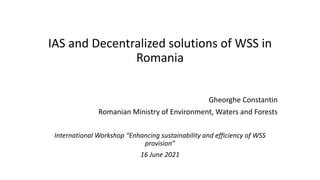 IAS and Decentralized solutions of WSS in
Romania
Gheorghe Constantin
Romanian Ministry of Environment, Waters and Forests
International Workshop “Enhancing sustainability and efficiency of WSS
provision”
16 June 2021
 