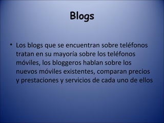 Blogs Los blogs que se encuentran sobre teléfonos tratan en su mayoría sobre los teléfonos móviles, los bloggeros hablan sobre los nuevos móviles existentes, comparan precios y prestaciones y servicios de cada uno de ellos 