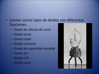 Existen varios tipos de diodos con diferentes funciones: Diodo de válvula de vacío Diodo zener Diodo túnel Diodo unitúnel Diodo de capacidad variable Diodo pin Diodo LED Diodo Láser 