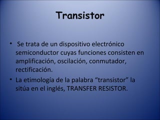 Transistor Se trata de un dispositivo electrónico semiconductor cuyas funciones consisten en amplificación, oscilación, conmutador, rectificación.  La etimología de la palabra “transistor” la sitúa en el inglés, TRANSFER RESISTOR. 