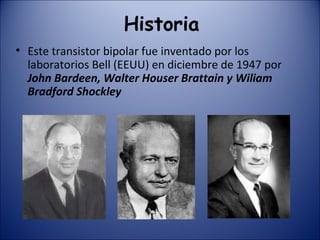 Historia Este transistor bipolar fue inventado por los laboratorios Bell (EEUU) en diciembre de 1947 por  John Bardeen, Walter Houser Brattain y Wiliam Bradford Shockley 