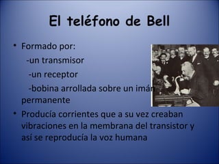 El teléfono de Bell Formado por: -un transmisor  -un receptor -bobina arrollada sobre un imán  permanente Producía corrientes que a su vez creaban vibraciones en la membrana del transistor y así se reproducía la voz humana 
