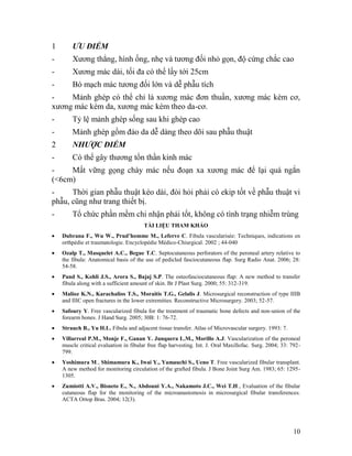 1       ƯU ĐIỂM
-       Xương thẳng, hình ống, nhẹ và tương đối nhỏ gọn, độ cứng chắc cao
-       Xương mác dài, tối đa có thể lấy tới 25cm
-       Bó mạch mác tương đối lớn và dễ phẫu tích
-    Mảnh ghép có thể chỉ là xương mác đơn thuần, xương mác kèm cơ,
xương mác kèm da, xương mác kèm theo da-cơ.
-       Tỷ lệ mảnh ghép sống sau khi ghép cao
-       Mảnh ghép gồm đảo da dễ dàng theo dõi sau phẫu thuật
2       NHƯỢC ĐIỂM
-       Có thể gây thương tổn thần kinh mác
-    Mất vững gọng chày mác nếu đoạn xa xương mác để lại quá ngắn
(<6cm)
-     Thời gian phẫu thuật kéo dài, đòi hỏi phải có ekip tốt về phẫu thuật vi
phẫu, cũng như trang thiết bị.
-       Tổ chức phần mềm chi nhận phải tốt, không có tình trạng nhiễm trùng
                                        TÀI LIỆU THAM KHẢO
   Dubrana F., Wu W., Prud’homme M., Leferve C. Fibula vascularisée: Techniques, indications en
    orthpédie et traumatologie. Encyclopédie Médico-Chiurgical. 2002 ; 44-040
   Ozalp T., Masquelet A.C., Begue T.C. Septocutaneous perforators of the peroneal artery relative to
    the fibula: Anatomical basis of the use of pedicled fasciocutaneous flap. Surg Radio Anat. 2006; 28:
    54-58.
   Pand S., Kohli J.S., Arora S., Bajaj S.P. The osteofasciocutaneous flap: A new method to transfer
    fibula along with a sufficient amount of skin. Br J Plast Surg. 2000; 55: 312-319.
   Malioz K.N., Karachalios T.S., Moraitis T.G., Gelalis J. Microsurgical reconstruction of type IIIB
    and IIIC open fractures in the lower extremities. Reconstructive Microsurgery. 2003; 52-57.
   Safoury Y. Free vascularized fibula for the treatment of traumatic bone defects and non-union of the
    forearm bones. J Hand Surg. 2005; 30B: 1: 76-72.
   Strauch B., Yu H.L. Fibula and adjacent tissue transfer. Atlas of Microvascular surgery. 1993: 7.
   Villarreal P.M., Monje F., Ganan Y. Junquera L.M., Morillo A.J. Vascularization of the peroneal
    muscle critical evaluation in fibular free flap harvesting. Int. J. Oral Maxillofac. Surg. 2004; 33: 792-
    799.
   Yoshimura M., Shimamura K., Iwai Y., Yamauchi S., Ueno T. Free vascularized fibular transplant.
    A new method for monitoring circulation of the grafted fibula. J Bone Joint Surg Am. 1983; 65: 1295-
    1305.
   Zumiotti A.V., Bisneto E., N., Abdouni Y.A., Nakamoto J.C., Wei T.H., Evaluation of the fibular
    cutaneous flap for the monitoring of the microanastomosis in microsurgical fibular transferences.
    ACTA Ortop Bras. 2004; 12(3).




                                                                                                         10
 