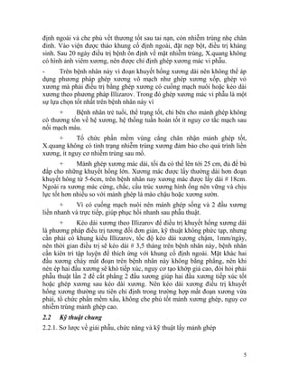 định ngoài và che phủ vết thương tốt sau tai nạn, còn nhiễm trùng nhẹ chân
đinh. Vào viện được tháo khung cố định ngoài, đặt nẹp bột, điều trị kháng
sinh. Sau 20 ngày điều trị bệnh ổn định về mặt nhiễm trùng, X.quang không
có hình ảnh viêm xương, nên được chỉ định ghép xương mác vi phẫu.
-     Trên bệnh nhân này vì đoạn khuyết hổng xương dài nên không thể áp
dụng phương pháp ghép xương vô mạch như ghép xương xốp, ghép vỏ
xương mà phải điều trị bằng ghép xương có cuống mạch nuôi hoặc kéo dài
xương theo phương pháp Illizarov. Trong đó ghép xương mác vi phẫu là một
sự lựa chọn tốt nhất trên bệnh nhân này vì
      +     Bệnh nhân trẻ tuổi, thể trạng tốt, chi bên cho mảnh ghép không
có thương tổn về hệ xương, hệ thống tuần hoàn tốt ít nguy cơ tắc mạch sau
nối mạch máu.
     +       Tổ chức phần mềm vùng cẳng chân nhận mảnh ghép tốt,
X.quang không có tình trạng nhiễm trùng xương đảm bảo cho quá trình liền
xương, ít nguy cơ nhiễm trùng sau mổ.
       +     Mảnh ghép xương mác dài, tối đa có thể lên tới 25 cm, đủ để bù
đắp cho những khuyết hổng lớn. Xương mác được lấy thường dài hơn đoạn
khuyết hông từ 5-6cm, trên bệnh nhân nay xương mác được lấy dài # 18cm.
Ngoài ra xương mác cứng, chắc, cấu trúc xương hình ống nên vững và chịu
lực tốt hơn nhiều so với mảnh ghép là mào chậu hoặc xương sườn.
       +    Vì có cuống mạch nuôi nên mánh ghép sống và 2 đầu xương
liền nhanh và trực tiếp, giúp phục hồi nhanh sau phẫu thuật.
       +     Kéo dài xương theo Illizarov để điều trị khuyết hổng xương dài
là phương pháp điều trị tương đối đơn giản, kỹ thuật không phức tạp, nhưng
cần phải có khung kiểu Illizarov, tốc độ kéo dài xương chậm, 1mm/ngày,
nên thời gian điều trị sẽ kéo dài # 3,5 tháng trên bệnh nhân này, bệnh nhân
cần kiên trì tập luyện để thích ứng với khung cố định ngoài. Mặt khác hai
đầu xương chày mất đoạn trên bệnh nhân này không bằng phẳng, nên khi
nén ép hai đầu xương sẽ khó tiếp xúc, nguy cơ tạo khớp giả cao, đòi hỏi phải
phẫu thuật lần 2 để cắt phẳng 2 đầu xương giúp hai đầu xương tiếp xúc tốt
hoặc ghép xương sau kéo dài xương. Nên kéo dài xương điều trị khuyết
hổng xương thường ưu tiên chỉ định trong trường hợp mất đoạn xương vừa
phải, tổ chức phần mềm xấu, không che phủ tốt mảnh xương ghép, nguy cơ
nhiễm trùng mảnh ghép cao.
2.2   Kỹ thuật chung
2.2.1. Sơ lược về giải phẫu, chức năng và kỹ thuật lấy mảnh ghép



                                                                          5
 
